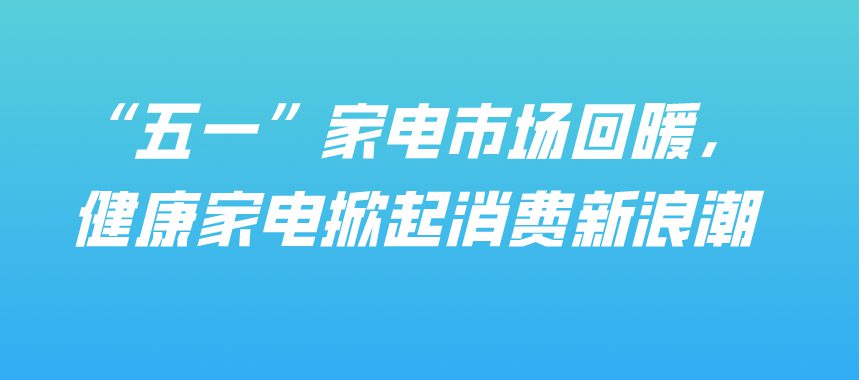 “五一”家电市场回暖，健康家电掀起消费新浪潮